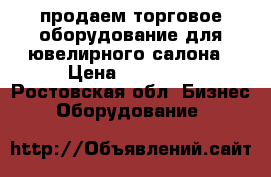 продаем торговое оборудование для ювелирного салона › Цена ­ 40 000 - Ростовская обл. Бизнес » Оборудование   